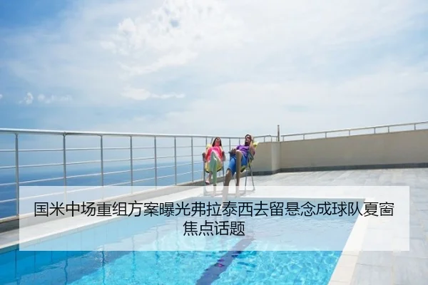国米中场重组方案曝光弗拉泰西去留悬念成球队夏窗焦点话题