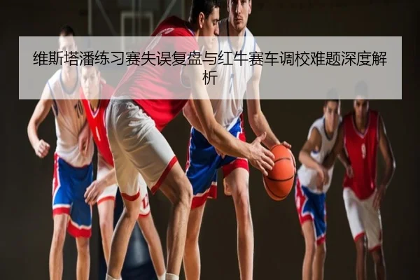 维斯塔潘练习赛失误复盘与红牛赛车调校难题深度解析