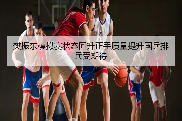 樊振东模拟赛状态回升正手质量提升国乒排兵受期待