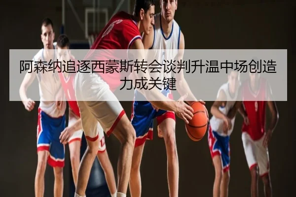 阿森纳追逐西蒙斯转会谈判升温中场创造力成关键