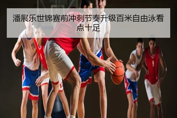 潘展乐世锦赛前冲刺节奏升级百米自由泳看点十足