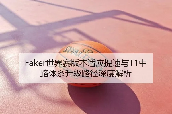 Faker世界赛版本适应提速与T1中路体系升级路径深度解析