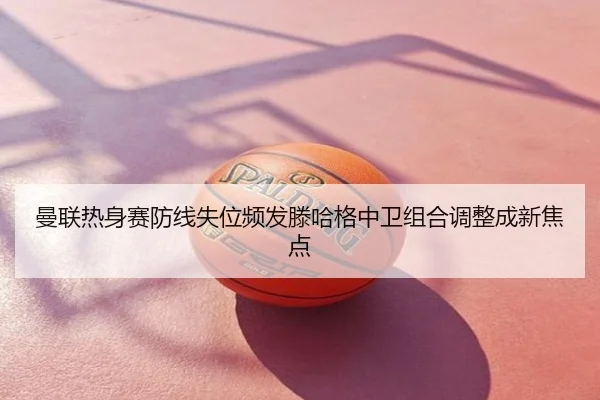 曼联热身赛防线失位频发滕哈格中卫组合调整成新焦点