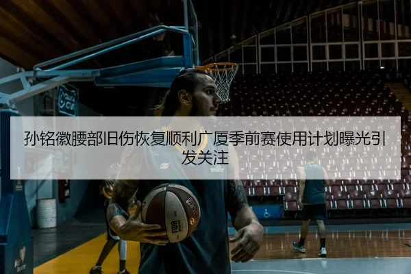 孙铭徽腰部旧伤恢复顺利广厦季前赛使用计划曝光引发关注