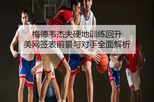 梅德韦杰夫硬地训练回升 美网签表前景与对手全面解析