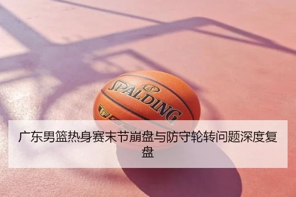 广东男篮热身赛末节崩盘与防守轮转问题深度复盘