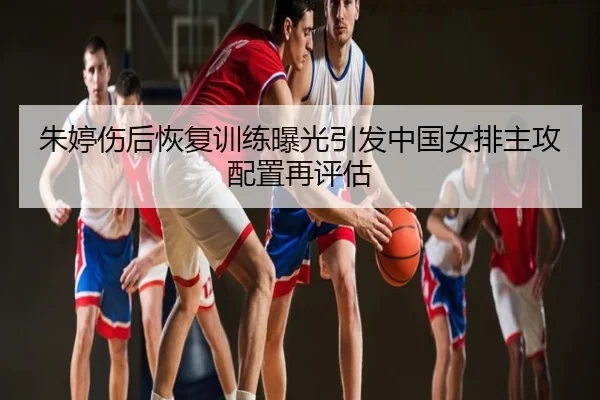 朱婷伤后恢复训练曝光引发中国女排主攻配置再评估